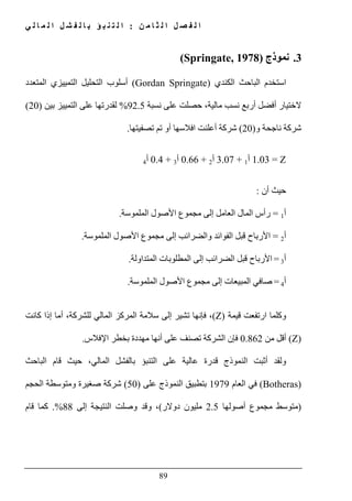 ‫ن‬ ‫م‬ ‫ا‬ ‫ث‬ ‫ل‬ ‫ا‬ ‫ل‬ ‫ص‬ ‫ف‬ ‫ل‬ ‫ا‬:‫ي‬ ‫ل‬ ‫ا‬ ‫م‬ ‫ل‬ ‫ا‬ ‫ل‬ ‫ش‬ ‫ف‬ ‫ل‬ ‫ا‬ ‫ب‬ ‫ؤ‬ ‫ب‬ ‫ن‬ ‫ت‬ ‫ل‬ ‫ا‬
89
3.‫نموذج‬(Springate, 1978)
‫استخدم‬‫ا‬ ‫الباحث‬‫لكندي‬(Gordan Springate)‫المتعدد‬ ‫التمييزي‬ ‫التحليل‬ ‫أسلوب‬
‫نسبة‬ ‫على‬ ‫حصلت‬ ،‫مالية‬ ‫نسب‬ ‫أربع‬ ‫أفضل‬ ‫الختيار‬92.5%‫بين‬ ‫التمييز‬ ‫على‬ ‫لقدرتھا‬)20(
‫و‬ ‫ناجحة‬ ‫شركة‬)20(‫شركة‬‫تصفيتھا‬ ‫تم‬ ‫أو‬ ‫افالسھا‬ ‫أعلنت‬.
Z=1.03‫أ‬1+3.07‫أ‬2+0.66‫أ‬3+0.4‫أ‬4
‫أن‬ ‫حيث‬:
‫أ‬1=‫ال‬ ‫المال‬ ‫رأس‬‫عامل‬‫إلى‬‫مجموع‬‫الملموسة‬ ‫األصول‬.
‫أ‬2=‫والضرائب‬ ‫الفوائد‬ ‫قبل‬ ‫األرباح‬‫إلى‬‫مجموع‬‫الملموسة‬ ‫األصول‬.
‫أ‬3=‫الضرائب‬ ‫قبل‬ ‫األرباح‬‫المتداولة‬ ‫المطلوبات‬ ‫إلى‬.
‫أ‬4=‫إلى‬ ‫المبيعات‬ ‫صافي‬‫مجموع‬‫الملموسة‬ ‫األصول‬.
‫و‬‫قيمة‬ ‫ارتفعت‬ ‫كلما‬(Z)‫فإنھا‬ ،‫للش‬ ‫المالي‬ ‫المركز‬ ‫سالمة‬ ‫إلى‬ ‫تشير‬‫كانت‬ ‫إذا‬ ‫أما‬ ،‫ركة‬
(Z)‫من‬ ‫أقل‬0.862‫اإلفالس‬ ‫بخطر‬ ‫مھددة‬ ‫أنھا‬ ‫على‬ ‫تصنف‬ ‫الشركة‬ ‫فإن‬.
‫و‬‫قام‬ ‫حيث‬ ،‫المالي‬ ‫بالفشل‬ ‫التنبؤ‬ ‫على‬ ‫عالية‬ ‫قدرة‬ ‫النموذج‬ ‫أثبت‬ ‫لقد‬‫الباحث‬
(Botheras)‫العام‬ ‫في‬1979‫على‬ ‫النموذج‬ ‫بتطبيق‬)50(‫الحجم‬ ‫ومتوسطة‬ ‫صغيرة‬ ‫شركة‬
)‫متوسط‬‫مجموع‬‫أصولھا‬2.5‫دو‬ ‫مليون‬‫الر‬(‫إلى‬ ‫النتيجة‬ ‫وصلت‬ ‫وقد‬ ،88.%‫قام‬ ‫كما‬
 