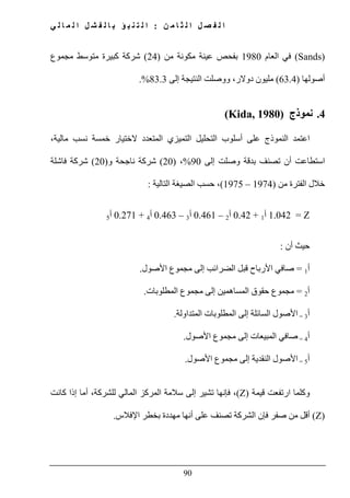 ‫ن‬ ‫م‬ ‫ا‬ ‫ث‬ ‫ل‬ ‫ا‬ ‫ل‬ ‫ص‬ ‫ف‬ ‫ل‬ ‫ا‬:‫ي‬ ‫ل‬ ‫ا‬ ‫م‬ ‫ل‬ ‫ا‬ ‫ل‬ ‫ش‬ ‫ف‬ ‫ل‬ ‫ا‬ ‫ب‬ ‫ؤ‬ ‫ب‬ ‫ن‬ ‫ت‬ ‫ل‬ ‫ا‬
90
(Sands)‫العام‬ ‫في‬1980‫من‬ ‫مكونة‬ ‫عينة‬ ‫بفحص‬)24(‫متوسط‬ ‫كبيرة‬ ‫شركة‬‫مجموع‬
‫أصولھا‬)63.4(‫إلى‬ ‫النتيجة‬ ‫ووصلت‬ ،‫دوالر‬ ‫مليون‬83.3.%
4.‫نموذج‬(Kida, 1980)
‫على‬ ‫النموذج‬ ‫اعتمد‬،‫مالية‬ ‫نسب‬ ‫خمسة‬ ‫الختيار‬ ‫المتعدد‬ ‫التميزي‬ ‫التحليل‬ ‫أسلوب‬
‫ا‬‫بدقة‬ ‫تصنف‬ ‫أن‬ ‫ستطاعت‬‫إلى‬ ‫وصلت‬90%،)20(‫و‬ ‫ناجحة‬ ‫شركة‬)20(‫شركة‬‫فاشلة‬
‫من‬ ‫الفترة‬ ‫خالل‬)1974–1975(،‫التالية‬ ‫الصيغة‬ ‫حسب‬:
Z=1.042‫أ‬1+0.42‫أ‬2–0.461‫أ‬3–0.463‫أ‬4+0.271‫أ‬5
‫أن‬ ‫حيث‬:
‫أ‬1=‫إلى‬ ‫الضرائب‬ ‫قبل‬ ‫األرباح‬ ‫صافي‬‫مجموع‬‫األصول‬.
‫أ‬2=‫مجموع‬‫المساھ‬ ‫حقوق‬‫إلى‬ ‫مين‬‫مجموع‬‫ا‬‫لمطلوبات‬.
‫أ‬3=‫األصول‬‫السائلة‬‫إلى‬‫المتداولة‬ ‫المطلوبات‬.
‫أ‬4=‫إلى‬ ‫المبيعات‬ ‫صافي‬‫مجموع‬‫األصول‬.
‫أ‬5=‫إلى‬ ‫النقدية‬ ‫األصول‬‫مجموع‬‫األصول‬.
‫و‬‫قيمة‬ ‫ارتفعت‬ ‫كلما‬(Z)‫فإنھا‬ ،‫كانت‬ ‫إذا‬ ‫أما‬ ،‫للشركة‬ ‫المالي‬ ‫المركز‬ ‫سالمة‬ ‫إلى‬ ‫تشير‬
(Z)‫الشركة‬ ‫فإن‬ ‫صفر‬ ‫من‬ ‫أقل‬‫اإلفالس‬ ‫بخطر‬ ‫مھددة‬ ‫أنھا‬ ‫على‬ ‫تصنف‬.
 