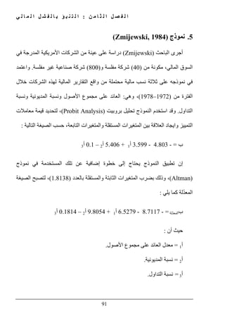 ‫ن‬ ‫م‬ ‫ا‬ ‫ث‬ ‫ل‬ ‫ا‬ ‫ل‬ ‫ص‬ ‫ف‬ ‫ل‬ ‫ا‬:‫ي‬ ‫ل‬ ‫ا‬ ‫م‬ ‫ل‬ ‫ا‬ ‫ل‬ ‫ش‬ ‫ف‬ ‫ل‬ ‫ا‬ ‫ب‬ ‫ؤ‬ ‫ب‬ ‫ن‬ ‫ت‬ ‫ل‬ ‫ا‬
91
5.‫نموذج‬(Zmijewski, 1984)
‫أجرى‬‫الباحث‬(Zmijewski)‫في‬ ‫المدرجة‬ ‫األمريكية‬ ‫الشركات‬ ‫من‬ ‫عينة‬ ‫على‬ ‫دراسة‬
‫من‬ ‫مكونة‬ ،‫المالي‬ ‫السوق‬)40(‫و‬ ‫مفلسة‬ ‫شركة‬)800(‫مفلسة‬ ‫غير‬ ‫صناعية‬ ‫شركة‬.‫و‬‫اعتمد‬
‫على‬ ‫نموذجه‬ ‫في‬‫ثالث‬‫ة‬‫التق‬ ‫واقع‬ ‫من‬ ‫محتملة‬ ‫مالية‬ ‫نسب‬‫خالل‬ ‫الشركات‬ ‫لھذه‬ ‫المالية‬ ‫ارير‬
‫من‬ ‫الفترة‬)1972–1978(‫وھي‬ ،:‫على‬ ‫العائد‬‫مجموع‬‫ال‬ ‫ونسبة‬ ‫األصول‬‫مديونية‬‫ونسبة‬
‫التداول‬.‫وقد‬‫بروبيت‬ ‫تحليل‬ ‫النموذج‬ ‫استخدم‬(Probit Analysis)‫معامالت‬ ‫قيمة‬ ‫لتحديد‬ ،
‫ا‬ ‫حسب‬ ،‫التابعة‬ ‫والمتغيرات‬ ‫المستقلة‬ ‫المتغيرات‬ ‫بين‬ ‫العالقة‬ ‫وايجاد‬ ‫التمييز‬‫التالية‬ ‫لصيغة‬:
‫ب‬=-4.803-3.599‫أ‬1+5.406‫أ‬2–0.1‫أ‬3
‫نموذج‬ ‫في‬ ‫المستخدمة‬ ‫تلك‬ ‫عن‬ ‫إضافية‬ ‫خطوة‬ ‫إلى‬ ‫يحتاج‬ ‫النموذج‬ ‫تطبيق‬ ‫إن‬
(Altman)‫بالعدد‬ ‫والمستقلة‬ ‫الثابتة‬ ‫المتغيرات‬ ‫بضرب‬ ‫وذلك‬ ،)1.8138(‫الصيغة‬ ‫لتصبح‬ ،
ّ‫د‬‫المع‬‫يلي‬ ‫كما‬ ‫لة‬:
‫ب‬‫لة‬ّ‫د‬‫المع‬=-8.7117-6.5279‫أ‬1+9.8054‫أ‬2–0.1814‫أ‬3
‫أن‬ ‫حيث‬:
‫أ‬1=‫معدل‬‫على‬ ‫العائد‬‫مجموع‬‫األصول‬.
‫أ‬2=‫المديونية‬ ‫نسبة‬.
‫أ‬3=‫التداول‬ ‫نسبة‬.
 