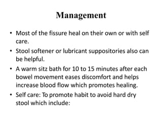 Management
• Most of the fissure heal on their own or with self
care.
• Stool softener or lubricant suppositories also can
be helpful.
• A warm sitz bath for 10 to 15 minutes after each
bowel movement eases discomfort and helps
increase blood flow which promotes healing.
• Self care: To promote habit to avoid hard dry
stool which include:
 