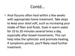 Contd…
• Anal fissures often heal within a few weeks
with appropriate home treatment. Take steps
to keep your stool soft, such as increasing your
intake of fiber and fluids. Soak in warm water
for 10 to 20 minutes several times a day,
especially after bowel movements. This can
help relax the sphincter and promote healing.
If symptoms persist, you'll likely need further
treatment.
 