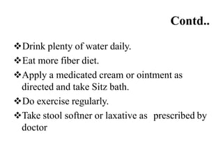 Contd..
Drink plenty of water daily.
Eat more fiber diet.
Apply a medicated cream or ointment as
directed and take Sitz bath.
Do exercise regularly.
Take stool softner or laxative as prescribed by
doctor
 