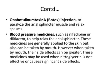 Contd…
• OnabotulinumtoxinA (Botox) injection, to
paralyze the anal sphincter muscle and relax
spasms.
• Blood pressure medicines, such as nifedipine or
diltiazem, to help relax the anal sphincter. These
medicines are generally applied to the skin but
also can be taken by mouth. However when taken
by mouth, their side effects can be greater. These
medicines may be used when nitroglycerin is not
effective or causes significant side effects.
 