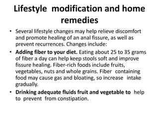 Lifestyle modification and home
remedies
• Several lifestyle changes may help relieve discomfort
and promote healing of an anal fissure, as well as
prevent recurrences. Changes include:
• Adding fiber to your diet. Eating about 25 to 35 grams
of fiber a day can help keep stools soft and improve
fissure healing. Fiber-rich foods include fruits,
vegetables, nuts and whole grains. Fiber containing
food may cause gas and bloating, so increase intake
gradually.
• Drinking adequate fluids fruit and vegetable to help
to prevent from constipation.
 