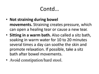 Contd…
• Not straining during bowel
movements. Straining creates pressure, which
can open a healing tear or cause a new tear.
• Sitting in a warm bath. Also called a sitz bath,
soaking in warm water for 10 to 20 minutes
several times a day can soothe the skin and
promote relaxation. If possible, take a sitz
bath after bowel movements.
• Avoid constipation/hard stool.
 