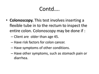 Contd….
• Colonoscopy. This test involves inserting a
flexible tube in to the rectum to inspect the
entire colon. Colonoscopy may be done if :
– Client are older than age 45.
– Have risk factors for colon cancer.
– Have symptoms of other conditions.
– Have other symptoms, such as stomach pain or
diarrhea.
 