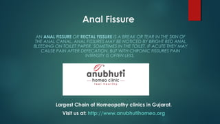Anal Fissure
AN ANAL FISSURE OR RECTAL FISSURE IS A BREAK OR TEAR IN THE SKIN OF
THE ANAL CANAL. ANAL FISSURES MAY BE NOTICED BY BRIGHT RED ANAL
BLEEDING ON TOILET PAPER, SOMETIMES IN THE TOILET. IF ACUTE THEY MAY
CAUSE PAIN AFTER DEFECATION. BUT WITH CHRONIC FISSURES PAIN
INTENSITY IS OFTEN LESS.
Largest Chain of Homeopathy clinics in Gujarat.
Visit us at: http://www.anubhutihomeo.org
 