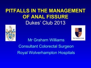 PITFALLS IN THE MANAGEMENT
      OF ANAL FISSURE
       Dukes’ Club 2013


        Mr Graham Williams
    Consultant Colorectal Surgeon
   Royal Wolverhampton Hospitals
 