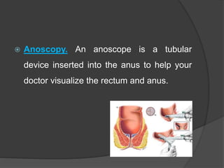  Anoscopy. An anoscope is a tubular
device inserted into the anus to help your
doctor visualize the rectum and anus.
 