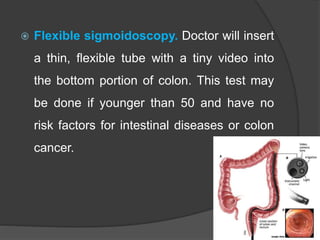  Flexible sigmoidoscopy. Doctor will insert
a thin, flexible tube with a tiny video into
the bottom portion of colon. This test may
be done if younger than 50 and have no
risk factors for intestinal diseases or colon
cancer.
 