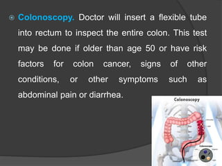  Colonoscopy. Doctor will insert a flexible tube
into rectum to inspect the entire colon. This test
may be done if older than age 50 or have risk
factors for colon cancer, signs of other
conditions, or other symptoms such as
abdominal pain or diarrhea.
 