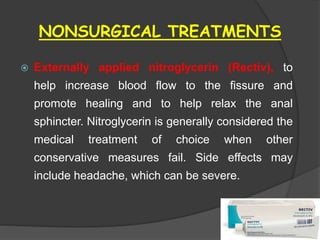 NONSURGICAL TREATMENTS
 Externally applied nitroglycerin (Rectiv), to
help increase blood flow to the fissure and
promote healing and to help relax the anal
sphincter. Nitroglycerin is generally considered the
medical treatment of choice when other
conservative measures fail. Side effects may
include headache, which can be severe.
 