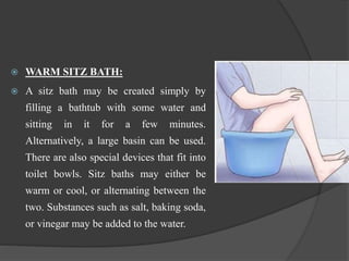  WARM SITZ BATH:
 A sitz bath may be created simply by
filling a bathtub with some water and
sitting in it for a few minutes.
Alternatively, a large basin can be used.
There are also special devices that fit into
toilet bowls. Sitz baths may either be
warm or cool, or alternating between the
two. Substances such as salt, baking soda,
or vinegar may be added to the water.
 
