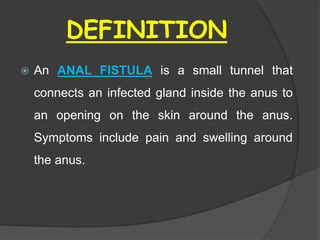 DEFINITION
 An ANAL FISTULA is a small tunnel that
connects an infected gland inside the anus to
an opening on the skin around the anus.
Symptoms include pain and swelling around
the anus.
 