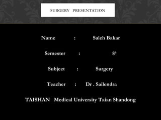 Name : Saleh Bakar
Semester : 8th
Subject : Surgery
Teacher : Dr . Sailendra
TAISHAN Medical University Taian Shandong
SURGERY PRESENTATION
 