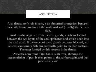 Anal fistula, or fistula-in-ano, is an abnormal connection between
the epithelialised surface of the anal canal and (usual...