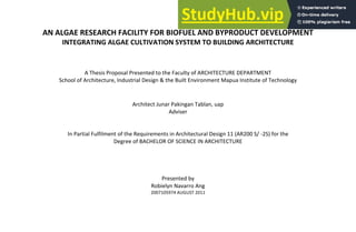 AN ALGAE RESEARCH FACILITY FOR BIOFUEL AND BYPRODUCT DEVELOPMENT
INTEGRATING ALGAE CULTIVATION SYSTEM TO BUILDING ARCHITECTURE
A Thesis Proposal Presented to the Faculty of ARCHITECTURE DEPARTMENT
School of Architecture, Industrial Design & the Built Environment Mapua Institute of Technology
Architect Junar Pakingan Tablan, uap
Adviser
In Partial Fulfilment of the Requirements in Architectural Design 11 (AR200 S/ -2S) for the
Degree of BACHELOR OF SCIENCE IN ARCHITECTURE
Presented by
Robielyn Navarro Ang
2007105974 AUGUST 2011
 