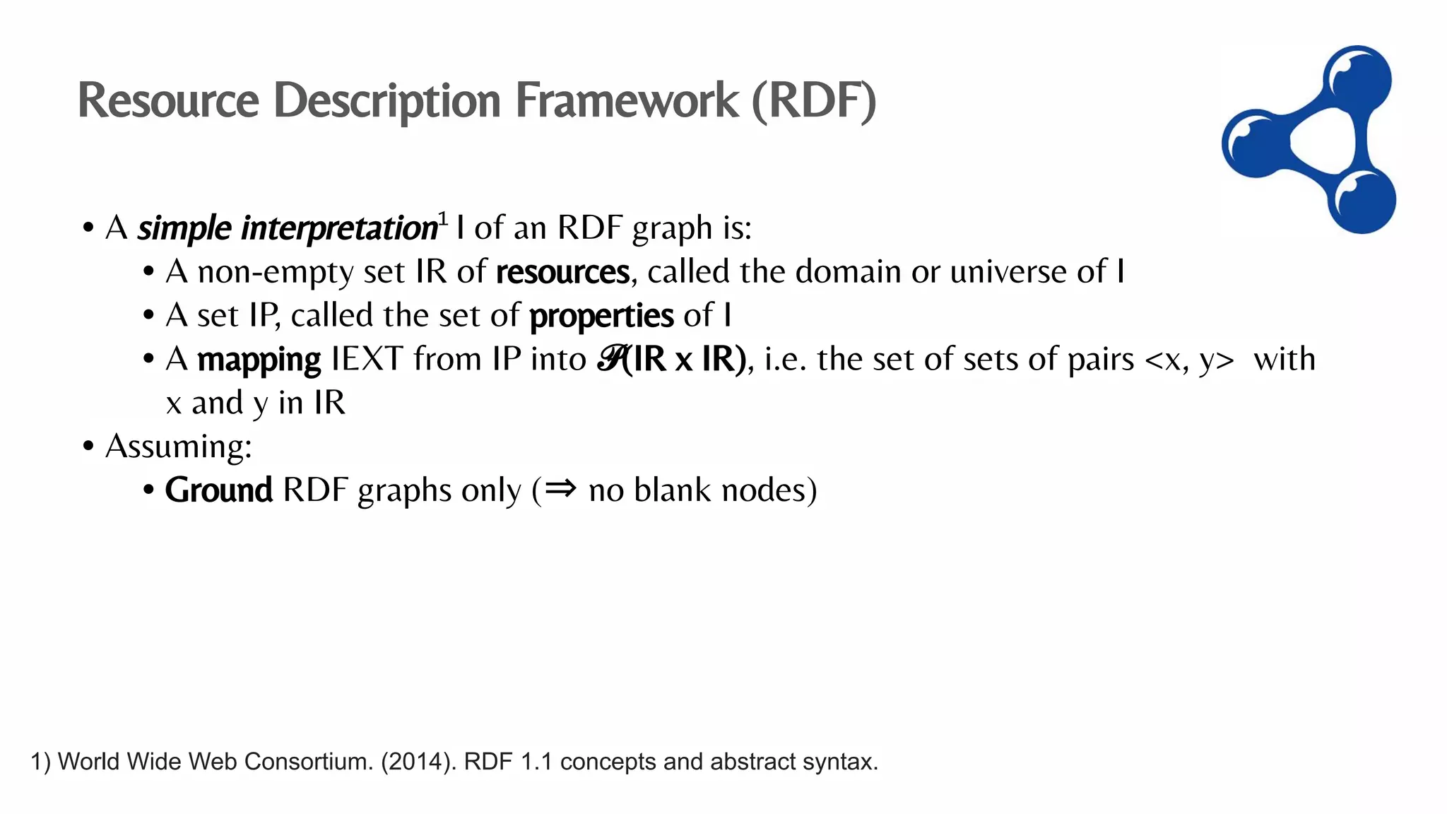 • A simple interpretation1
I of an RDF graph is:
• A non-empty set IR of resources, called the domain or universe of I
• A set IP, called the set of properties of I
• A mapping IEXT from IP into 𝒫(IR x IR), i.e. the set of sets of pairs <x, y> with
x and y in IR
• Assuming:
• Ground RDF graphs only (⇒ no blank nodes)
Resource Description Framework (RDF)
1) World Wide Web Consortium. (2014). RDF 1.1 concepts and abstract syntax.
 