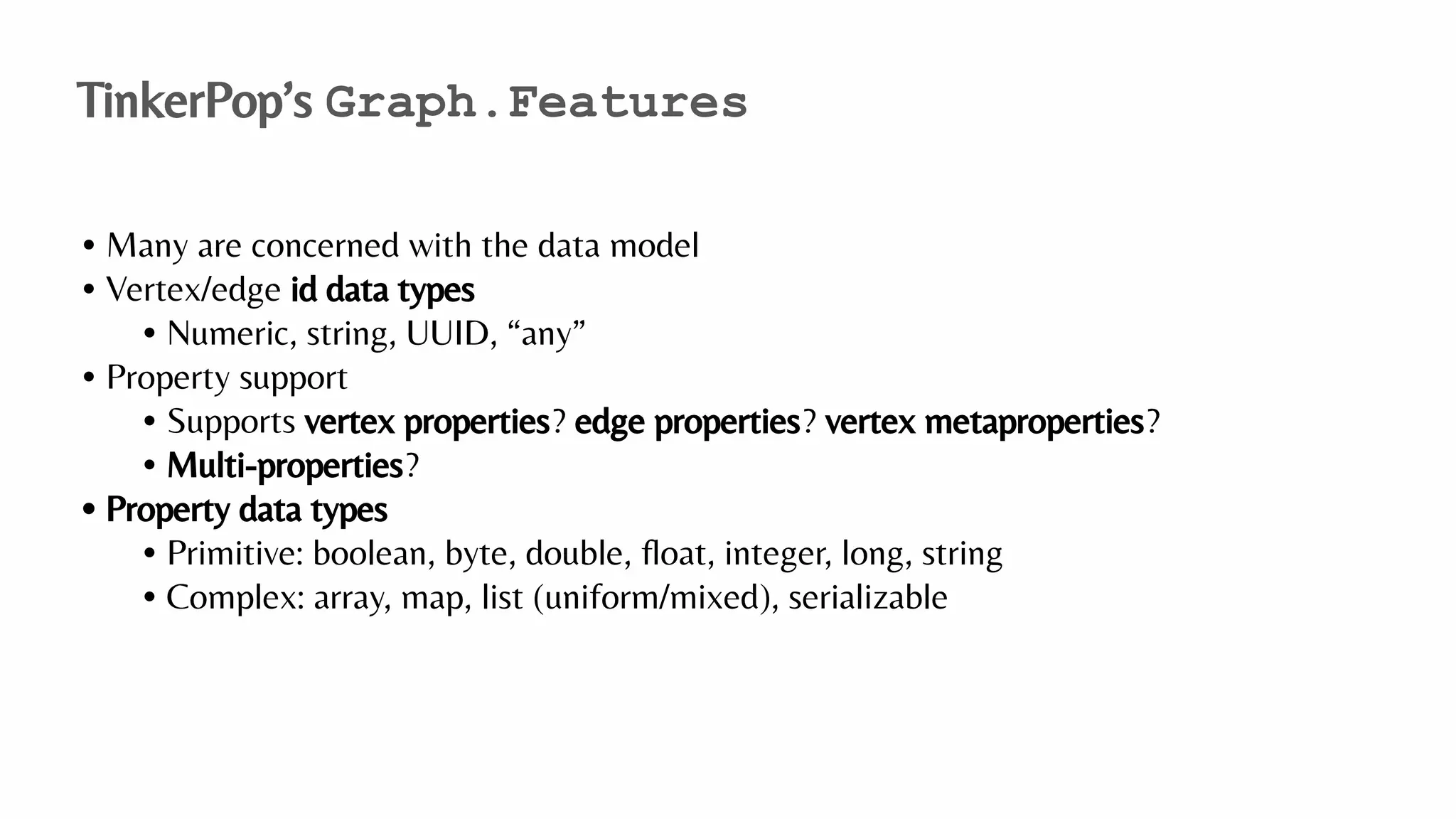 • Many are concerned with the data model
• Vertex/edge id data types
• Numeric, string, UUID, “any”
• Property support
• Supports vertex properties? edge properties? vertex metaproperties?
• Multi-properties?
• Property data types
• Primitive: boolean, byte, double, ﬂoat, integer, long, string
• Complex: array, map, list (uniform/mixed), serializable
TinkerPop’s Graph.Features
 