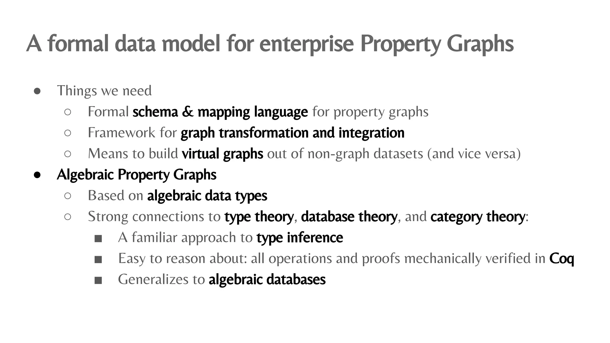 A formal data model for enterprise Property Graphs
● Things we need
○ Formal schema & mapping language for property graphs
○ Framework for graph transformation and integration
○ Means to build virtual graphs out of non-graph datasets (and vice versa)
● Algebraic Property Graphs
○ Based on algebraic data types
○ Strong connections to type theory, database theory, and category theory:
■ A familiar approach to type inference
■ Easy to reason about: all operations and proofs mechanically veriﬁed in Coq
■ Generalizes to algebraic databases
 