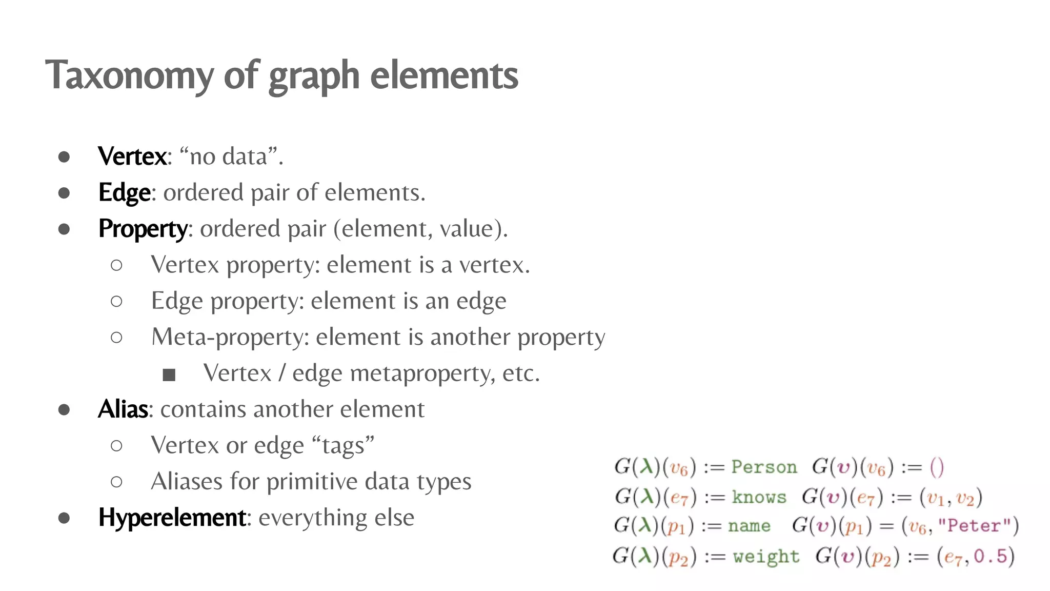 Taxonomy of graph elements
● Vertex: “no data”.
● Edge: ordered pair of elements.
● Property: ordered pair (element, value).
○ Vertex property: element is a vertex.
○ Edge property: element is an edge
○ Meta-property: element is another property
■ Vertex / edge metaproperty, etc.
● Alias: contains another element
○ Vertex or edge “tags”
○ Aliases for primitive data types
● Hyperelement: everything else
 