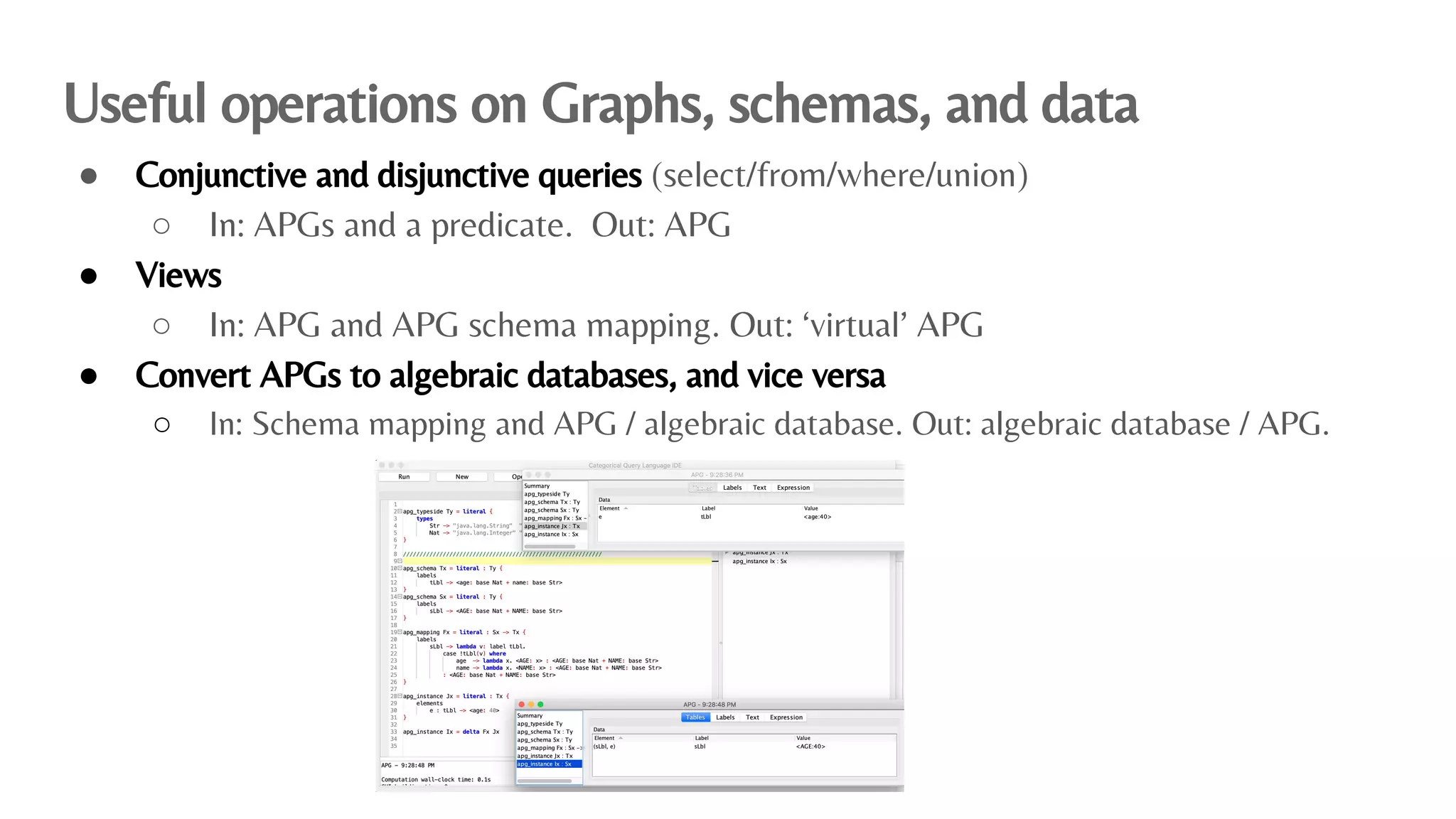 Useful operations on Graphs, schemas, and data
● Conjunctive and disjunctive queries (select/from/where/union)
○ In: APGs and a predicate. Out: APG
● Views
○ In: APG and APG schema mapping. Out: ‘virtual’ APG
● Convert APGs to algebraic databases, and vice versa
○ In: Schema mapping and APG / algebraic database. Out: algebraic database / APG.
 