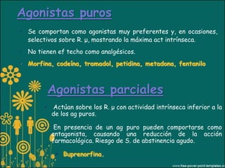 Agonistas puros
• Se comportan como agonistas muy preferentes y, en ocasiones,
  selectivos sobre R. μ, mostrando la máxima act intrínseca.
• No tienen ef techo como analgésicos.
• Morfina, codeína, tramadol, petidina, metadona, fentanilo



            Agonistas parciales
        •   Actúan sobre los R. μ con actividad intrínseca inferior a la
            de los ag puros.

        •    En presencia de un ag puro pueden comportarse como
            antagonista, causando una reducción de la acción
            farmacológica. Riesgo de S. de abstinencia agudo.

             • Buprenorfina.
 