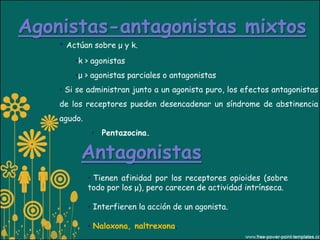 Agonistas-antagonistas mixtos
    • Actúan sobre μ y k.
        •k > agonistas
        •μ > agonistas parciales o antagonistas
    • Si se administran junto a un agonista puro, los efectos antagonistas
    de los receptores pueden desencadenar un síndrome de abstinencia
    agudo.
              • Pentazocina.

         Antagonistas
             • Tienen afinidad por los receptores opioides (sobre
             todo por los μ), pero carecen de actividad intrínseca.

             • Interfieren la acción de un agonista.

             • Naloxona, naltrexona.
 
