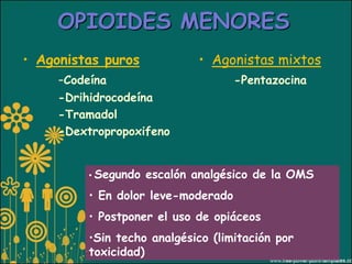 OPIOIDES MENORES
• Agonistas puros            • Agonistas mixtos
     -Codeína                       -Pentazocina
     -Drihidrocodeína
     -Tramadol
     -Dextropropoxifeno


         • Segundo   escalón analgésico de la OMS
         • En dolor leve-moderado
         • Postponer el uso de opiáceos
         •Sin techo analgésico (limitación por
         toxicidad)
 
