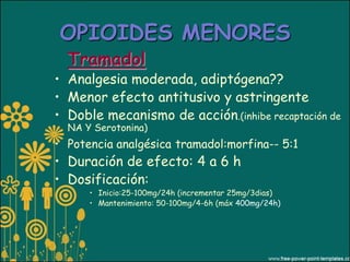 OPIOIDES MENORES
  Tramadol
• Analgesia moderada, adiptógena??
• Menor efecto antitusivo y astringente
• Doble mecanismo de acción.(inhibe recaptación de
  NA Y Serotonina)
• Potencia analgésica tramadol:morfina-- 5:1
• Duración de efecto: 4 a 6 h
• Dosificación:
      • Inicio:25-100mg/24h (incrementar 25mg/3dias)
      • Mantenimiento: 50-100mg/4-6h (máx 400mg/24h)
 