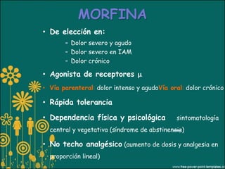 MORFINA
• De elección en:
       – Dolor severo y agudo
       – Dolor severo en IAM
       – Dolor crónico

• Agonista de receptores 
• Vía parenteral: dolor intenso y agudoVía oral: dolor crónico

• Rápida tolerancia

• Dependencia física y psicológica           sintomatología
  central y vegetativa (síndrome de abstinencia)

• No techo analgésico (aumento de dosis y analgesia en
  proporción lineal)
 