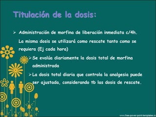 Titulación de la dosis:

 Administración de morfina de liberación inmediata c/4h.

  La misma dosis se utilizará como rescate tanto como se
  requiera (Ej cada hora)

        Se evalúa diariamente la dosis total de morfina
        administrada

        La dosis total diaria que controla la analgesia puede
        ser ajustada, considerando tb las dosis de rescate.
 