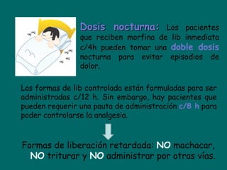 Dosis nocturna:       Los pacientes
                que reciben morfina de lib inmediata
                c/4h pueden tomar una doble dosis
                nocturna para evitar episodios de
                dolor.

Las formas de lib controlada están formuladas para ser
administradas c/12 h. Sin embargo, hay pacientes que
pueden requerir una pauta de administración c/8 h para
poder controlarse la analgesia.



Formas de liberación retardada: NO machacar,
  NO triturar y NO administrar por otras vías.
 