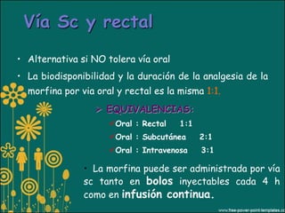 Vía Sc y rectal

• Alternativa si NO tolera vía oral
• La biodisponibilidad y la duración de la analgesia de la
  morfina por via oral y rectal es la misma 1:1.
                   EQUIVALENCIAS:
                     Oral : Rectal   1:1
                     Oral : Subcutánea     2:1
                     Oral : Intravenosa    3:1

               • La morfina puede ser administrada por vía
               sc tanto en bolos inyectables cada 4 h
               como en infusión continua.
 
