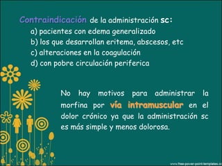 Contraindicación de la administración sc:
  a) pacientes con edema generalizado
  b) los que desarrollan eritema, abscesos, etc
  c) alteraciones en la coagulación
  d) con pobre circulación periferica



           No   hay   motivos   para   administrar   la
           morfina por vía intramuscular en el
           dolor crónico ya que la administración sc
           es más simple y menos dolorosa.
 