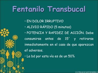 Fentanilo Transbucal
   • EN DOLOR IRRUPTIVO
   • ALIVIO RÁPIDO (5 minutos)
   • POTENCIA Y RAPIDEZ DE ACCIÓN. Debe
   consumirse     antes   de   15´   y   retirarse
   inmediatamente en el caso de que aparezcan
   ef adversos.
   • La bd por esta vía es de un 50%
 