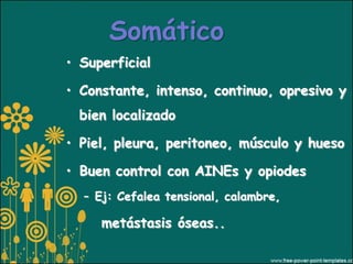 Somático
• Superficial

• Constante, intenso, continuo, opresivo y
  bien localizado

• Piel, pleura, peritoneo, músculo y hueso

• Buen control con AINEs y opiodes
  – Ej: Cefalea tensional, calambre,

     metástasis óseas..
 