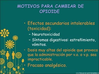 MOTIVOS PARA CAMBIAR DE
       OPIOIDE

  • Efectos secundarios intolerables
    (toxicidad):
     – Neurotoxicidad
     – Síntomas digestivos: estreñimiento,
       vómitos.
  • Dosis muy altas del opioide que provoca
    que la administración por v.o. o v.p. sea
    impracticable.
  • Fracaso analgésico.
 