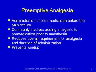 11Copyright © 2011, 2003, 2000, 1994 by Mosby, Inc., an affiliate of Elsevier Inc.
Preemptive Analgesia
 Administration of pain medication before the
pain occurs
 Commonly involves adding analgesic to
premedication prior to anesthesia
 Reduces overall requirement for analgesia
and duration of administration
 Prevents windup
 