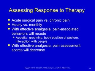 20Copyright © 2011, 2003, 2000, 1994 by Mosby, Inc., an affiliate of Elsevier Inc.
Assessing Response to Therapy
 Acute surgical pain vs. chronic pain
 Hourly vs. monthly
 With effective analgesia, pain-associated
behaviors will recede
 Appetite, grooming, body position or posture,
interaction with people
 With effective analgesia, pain assessment
scores will decrease
 