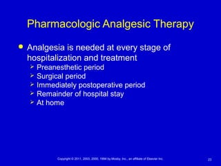23Copyright © 2011, 2003, 2000, 1994 by Mosby, Inc., an affiliate of Elsevier Inc.
Pharmacologic Analgesic Therapy
 Analgesia is needed at every stage of
hospitalization and treatment
 Preanesthetic period
 Surgical period
 Immediately postoperative period
 Remainder of hospital stay
 At home
 