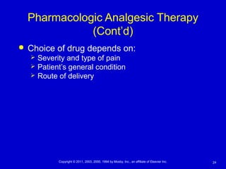 24Copyright © 2011, 2003, 2000, 1994 by Mosby, Inc., an affiliate of Elsevier Inc.
Pharmacologic Analgesic Therapy
(Cont’d)
 Choice of drug depends on:
 Severity and type of pain
 Patient’s general condition
 Route of delivery
 