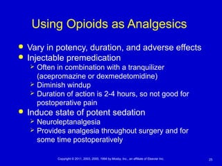 25Copyright © 2011, 2003, 2000, 1994 by Mosby, Inc., an affiliate of Elsevier Inc.
Using Opioids as Analgesics
 Vary in potency, duration, and adverse effects
 Injectable premedication
 Often in combination with a tranquilizer
(acepromazine or dexmedetomidine)
 Diminish windup
 Duration of action is 2-4 hours, so not good for
postoperative pain
 Induce state of potent sedation
 Neuroleptanalgesia
 Provides analgesia throughout surgery and for
some time postoperatively
 