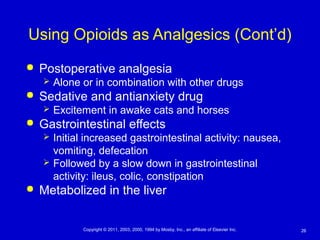 26Copyright © 2011, 2003, 2000, 1994 by Mosby, Inc., an affiliate of Elsevier Inc.
Using Opioids as Analgesics (Cont’d)
 Postoperative analgesia
 Alone or in combination with other drugs
 Sedative and antianxiety drug
 Excitement in awake cats and horses
 Gastrointestinal effects
 Initial increased gastrointestinal activity: nausea,
vomiting, defecation
 Followed by a slow down in gastrointestinal
activity: ileus, colic, constipation
 Metabolized in the liver
 