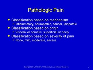 3Copyright © 2011, 2003, 2000, 1994 by Mosby, Inc., an affiliate of Elsevier Inc.
Pathologic Pain
 Classification based on mechanism
 Inflammatory, neuropathic, cancer, idiopathic
 Classification based on origin
 Visceral or somatic: superficial or deep
 Classification based on severity of pain
 None, mild, moderate, severe
 
