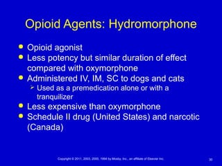 30Copyright © 2011, 2003, 2000, 1994 by Mosby, Inc., an affiliate of Elsevier Inc.
Opioid Agents: Hydromorphone
 Opioid agonist
 Less potency but similar duration of effect
compared with oxymorphone
 Administered IV, IM, SC to dogs and cats
 Used as a premedication alone or with a
tranquilizer
 Less expensive than oxymorphone
 Schedule II drug (United States) and narcotic
(Canada)
 
