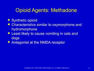 31Copyright © 2011, 2003, 2000, 1994 by Mosby, Inc., an affiliate of Elsevier Inc.
Opioid Agents: Methadone
 Synthetic opioid
 Characteristics similar to oxymorphone and
hydromorphone
 Least likely to cause vomiting in cats and
dogs
 Antagonist at the NMDA receptor
 