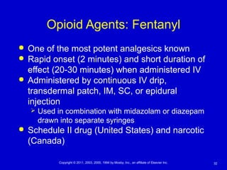 32Copyright © 2011, 2003, 2000, 1994 by Mosby, Inc., an affiliate of Elsevier Inc.
Opioid Agents: Fentanyl
 One of the most potent analgesics known
 Rapid onset (2 minutes) and short duration of
effect (20-30 minutes) when administered IV
 Administered by continuous IV drip,
transdermal patch, IM, SC, or epidural
injection
 Used in combination with midazolam or diazepam
drawn into separate syringes
 Schedule II drug (United States) and narcotic
(Canada)
 