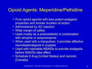 33Copyright © 2011, 2003, 2000, 1994 by Mosby, Inc., an affiliate of Elsevier Inc.
Opioid Agents: Meperidine/Pethidine
 Pure opioid agonist with less potent analgesic
properties and shorter duration of action
 Administered by SC injection
 Wide margin of safety
 Used mostly as a preanesthetic in combination
with atropine or acepromazine
 When used with a tranquilizer, it provides effective
neuroleptanalgesia in puppies
 Used with injectable NSAIDs to provide analgesia
before NSAIDs take effect
 Schedule II drug (United States) and narcotic
(Canada)
 