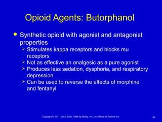 34Copyright © 2011, 2003, 2000, 1994 by Mosby, Inc., an affiliate of Elsevier Inc.
Opioid Agents: Butorphanol
 Synthetic opioid with agonist and antagonist
properties
 Stimulates kappa receptors and blocks mu
receptors
 Not as effective an analgesic as a pure agonist
 Produces less sedation, dysphoria, and respiratory
depression
 Can be used to reverse the effects of morphine
and fentanyl
 